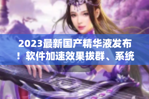 2023最新国产精华液发布！软件加速效果拔群、系统优化全面提升！