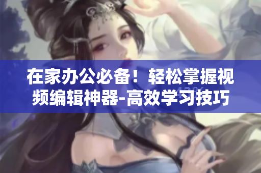 在家办公必备！轻松掌握视频编辑神器-高效学习技巧及方法