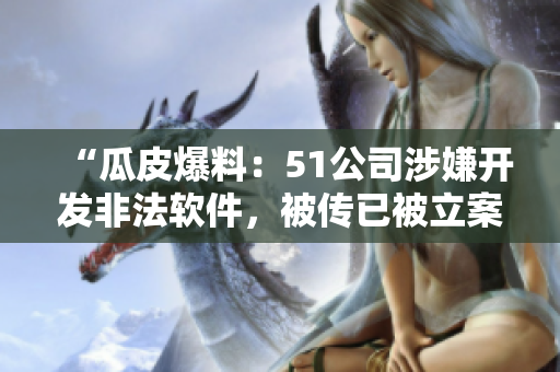 “瓜皮爆料：51公司涉嫌开发非法软件，被传已被立案调查！”