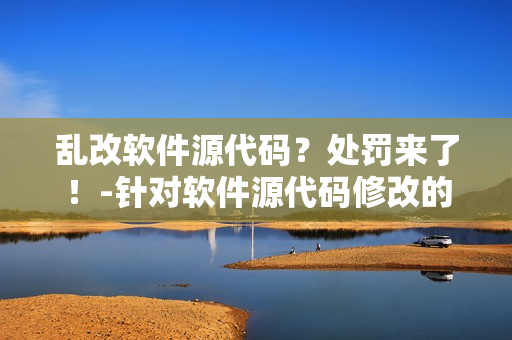 乱改软件源代码？处罚来了！-针对软件源代码修改的处罚方式