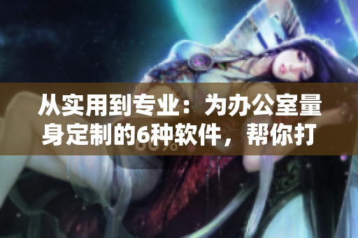 从实用到专业：为办公室量身定制的6种软件，帮你打造高效办公空间！