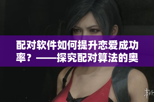 配对软件如何提升恋爱成功率？——探究配对算法的奥秘