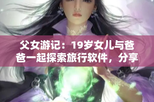 父女游记：19岁女儿与爸爸一起探索旅行软件，分享心情与感悟