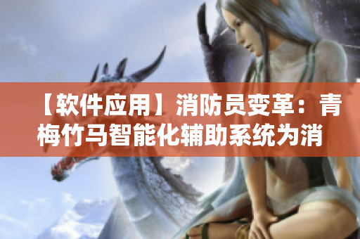 【软件应用】消防员变革:青梅竹马智能化辅助系统为消防救援带来新变革 【软件应用】消防员变革:青梅竹马智能化辅助系统为消防救援带来新变革