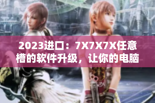2023进口：7X7X7X任意槽的软件升级，让你的电脑更快更稳定