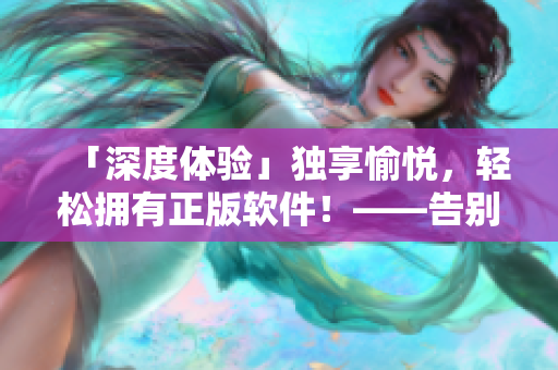 「深度体验」独享愉悦，轻松拥有正版软件！——告别盗版的创意火花