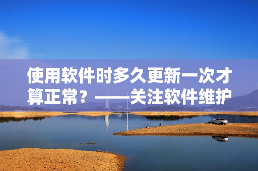 使用软件时多久更新一次才算正常？——关注软件维护频率