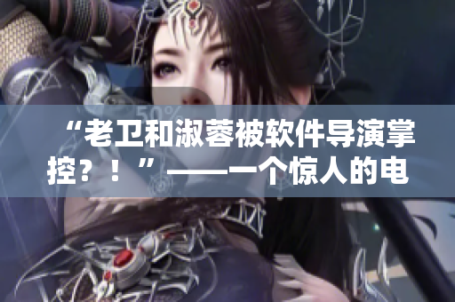 “老卫和淑蓉被软件导演掌控？！”——一个惊人的电影制作内幕