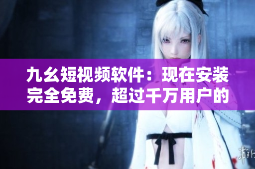 九幺短视频软件：现在安装完全免费，超过千万用户的最爱！