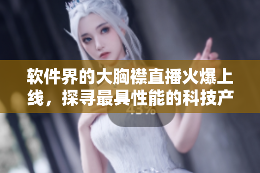 软件界的大胸襟直播火爆上线，探寻最具性能的科技产品