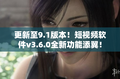 更新至9.1版本！短视频软件v3.6.0全新功能添翼！