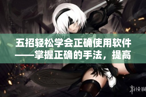 五招轻松学会正确使用软件——掌握正确的手法，提高工作效率！