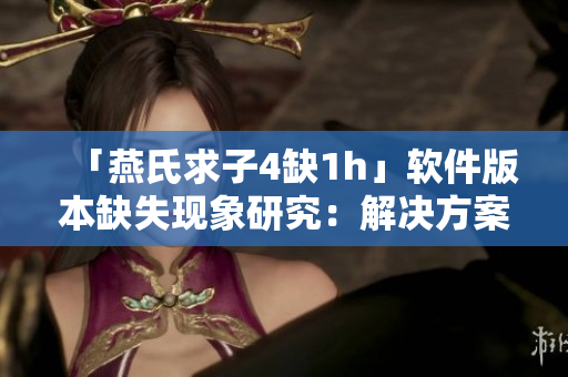 「燕氏求子4缺1h」软件版本缺失现象研究：解决方案分享