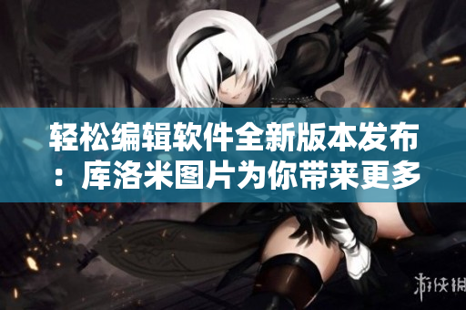 轻松编辑软件全新版本发布：库洛米图片为你带来更多惊喜！