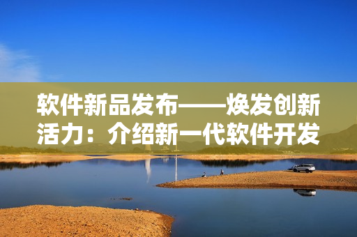 软件新品发布——焕发创新活力：介绍新一代软件开发平台