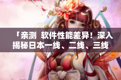 「亲测  软件性能差异！深入揭秘日本一线、二线、三线软件区别」