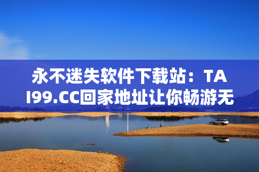 永不迷失软件下载站：TAI99.CC回家地址让你畅游无忧