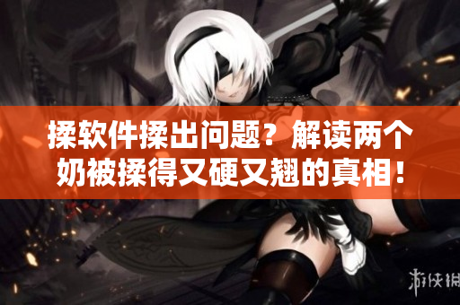 揉软件揉出问题？解读两个奶被揉得又硬又翘的真相！