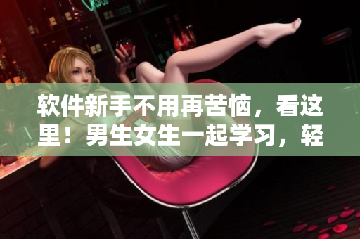 软件新手不用再苦恼，看这里！男生女生一起学习，轻松掌握软件技巧