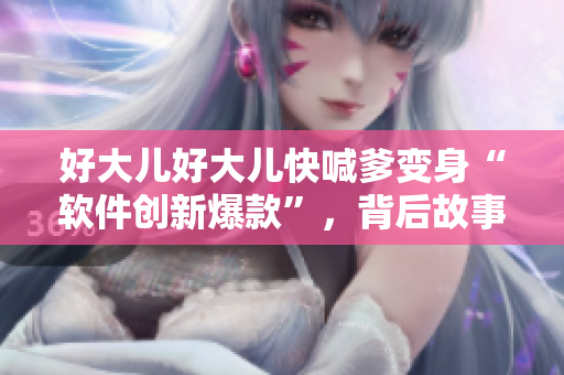好大儿好大儿快喊爹变身“软件创新爆款”，背后故事令人唏嘘！