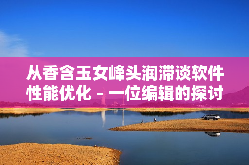 从香含玉女峰头润滞谈软件性能优化 - 一位编辑的探讨