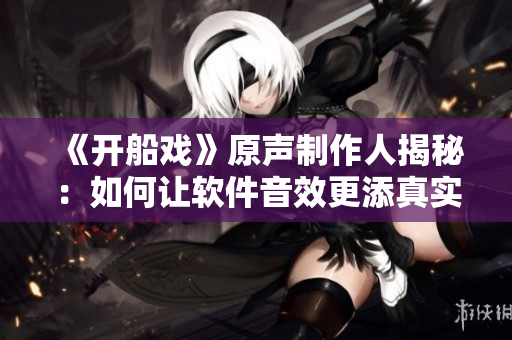 《开船戏》原声制作人揭秘：如何让软件音效更添真实感？