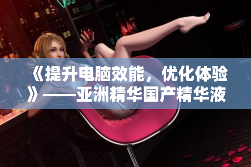 《提升电脑效能，优化体验》——亚洲精华国产精华液诚意推荐