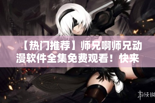 【热门推荐】师兄啊师兄动漫软件全集免费观看！快来下载吧！
