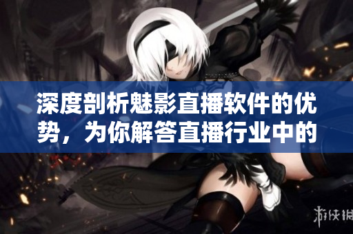 深度剖析魅影直播软件的优势，为你解答直播行业中的“黑科技”