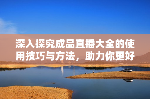 深入探究成品直播大全的使用技巧与方法，助力你更好地使用该软件