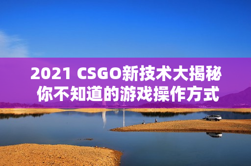 2021 CSGO新技术大揭秘 你不知道的游戏操作方式