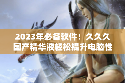 2023年必备软件！久久久国产精华液轻松提升电脑性能