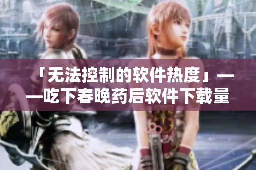 「无法控制的软件热度」——吃下春晚药后软件下载量疯狂翻倍