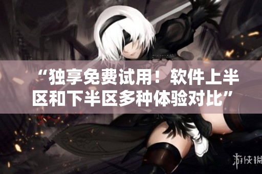 “独享免费试用！软件上半区和下半区多种体验对比”