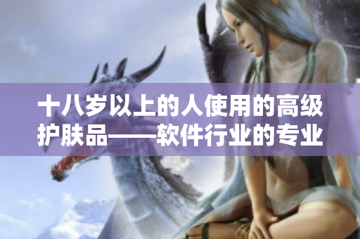 十八岁以上的人使用的高级护肤品——软件行业的专业人士推荐