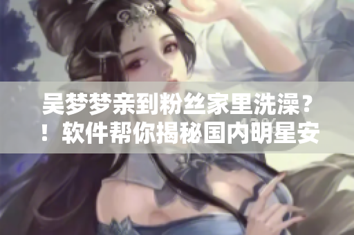 吴梦梦亲到粉丝家里洗澡？！软件帮你揭秘国内明星安全隐私保护的现状！