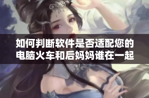 如何判断软件是否适配您的电脑火车和后妈妈谁在一起是什么书