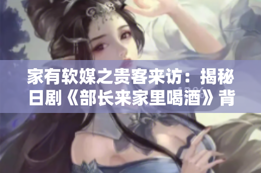 家有软媒之贵客来访：揭秘日剧《部长来家里喝酒》背后的软件文化元素！