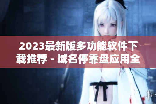2023最新版多功能软件下载推荐 - 域名停靠盘应用全收录