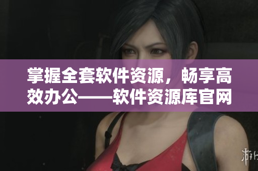 掌握全套软件资源，畅享高效办公——软件资源库官网全面升级