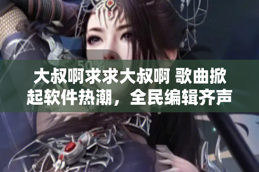 大叔啊求求大叔啊 歌曲掀起软件热潮，全民编辑齐声呼唤编程大神