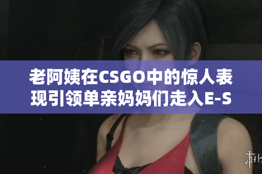 老阿姨在CSGO中的惊人表现引领单亲妈妈们走入E-SPORTS世界
