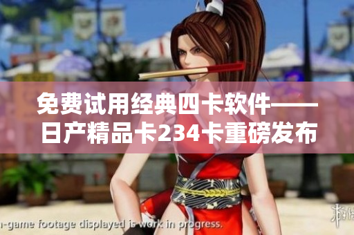 免费试用经典四卡软件——日产精品卡234卡重磅发布