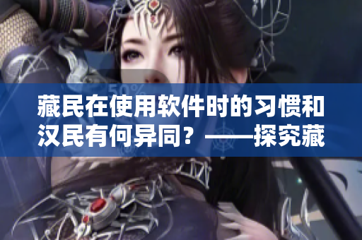 藏民在使用软件时的习惯和汉民有何异同？——探究藏汉使用软件的文化差异