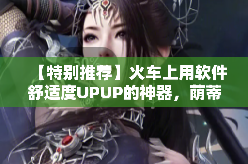 【特别推荐】火车上用软件舒适度UPUP的神器，荫蒂视频来啦！