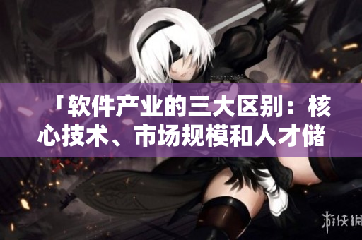 「软件产业的三大区别：核心技术、市场规模和人才储备」