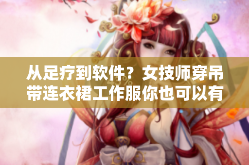 从足疗到软件？女技师穿吊带连衣裙工作服你也可以有！