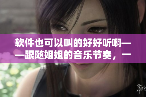 软件也可以叫的好好听啊——跟随姐姐的音乐节奏，一起体验软件的魅力