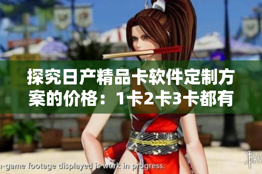 探究日产精品卡软件定制方案的价格：1卡2卡3卡都有哪些选择？