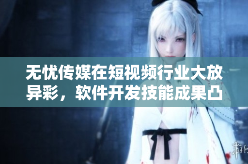 无忧传媒在短视频行业大放异彩，软件开发技能成果凸显